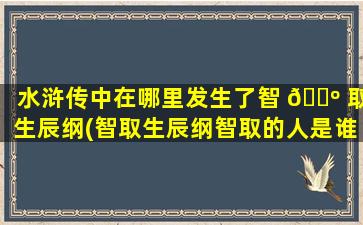 水浒传中在哪里发生了智 🌺 取生辰纲(智取生辰纲智取的人是谁)